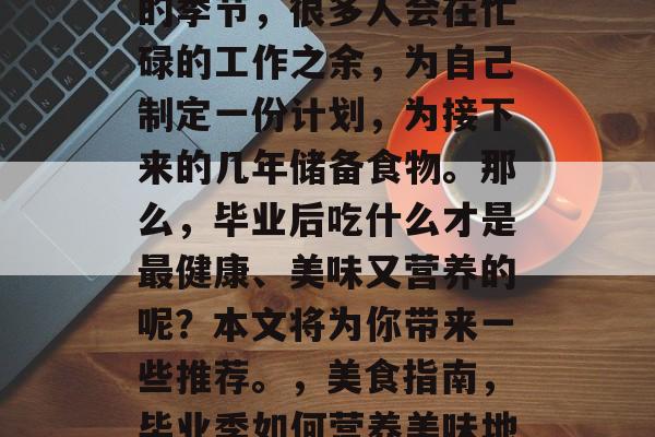 毕业季是一个充满希望的季节,很多人会在忙碌的工作之余,为自己制定一份计划,为接下来的几年储备食物。那么,毕业后吃什么才是最健康、美味又营养的呢?本文将为你带来一些推荐。,美食指南,毕业季如何营养美味地储备食物 毕业季是一个充满希望的季节,很多人会在忙碌的工作之余,为自己制定一份计划,为接下来的几年储备食物。那么,毕业后吃什么才是最健康、美味又营养的呢?本文将为你带来一些推荐。,美食指南,毕业季如何营养美味地储备食物