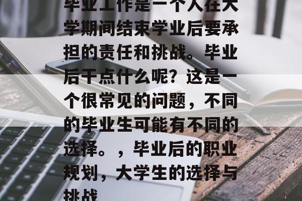 毕业工作是一个人在大学期间结束学业后要承担的责任和挑战。毕业后干点什么呢?这是一个很常见的问题,不同的毕业生可能有不同的选择。,毕业后的职业规划,大学生的选择与挑战 毕业工作是一个人在大学期间结束学业后要承担的责任和挑战。毕业后干点什么呢?这是一个很常见的问题,不同的毕业生可能有不同的选择。,毕业后的职业规划,大学生的选择与挑战