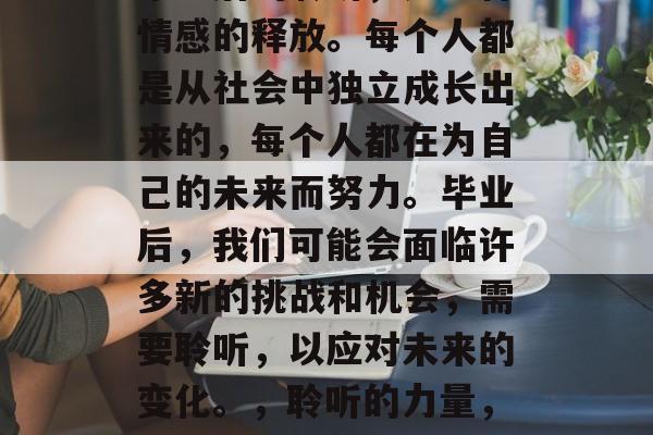 毕业后的聆听,是一种情感的释放。每个人都是从社会中独立成长出来的,每个人都在为自己的未来而努力。毕业后,我们可能会面临许多新的挑战和机会,需要聆听,以应对未来的变化。,聆听的力量,适应未来的挑战与机遇 毕业后的聆听,是一种情感的释放。每个人都是从社会中独立成长出来的,每个人都在为自己的未来而努力。毕业后,我们可能会面临许多新的挑战和机会,需要聆听,以应对未来的变化。,聆听的力量,适应未来的挑战与机遇