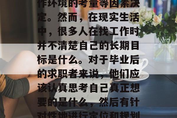 毕业生毕业后的职业选择往往由个人兴趣、未来发展的规划以及对工作环境的考量等因素决定。然而,在现实生活中,很多人在找工作时并不清楚自己的长期目标是什么。对于毕业后的求职者来说,他们应该认真思考自己真正想要的是什么,然后有针对性地进行定位和规划。,就业迷茫,毕业生如何确定自己的长期目标 毕业生毕业后的职业选择往往由个人兴趣、未来发展的规划以及对工作环境的考量等因素决定。然而,在现实生活中,很多人在找工作时并不清楚自己的长期目标是什么。对于毕业后的求职者来说,他们应该认真思考自己真正想要的是什么,然后有针对性地进行定位和规划。,就业迷茫,毕业生如何确定自己的长期目标