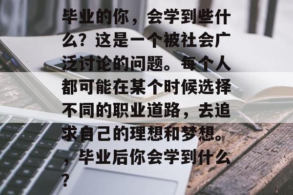 毕业的你,会学到些什么?这是一个被社会广泛讨论的问题。每个人都可能在某个时候选择不同的职业道路,去追求自己的理想和梦想。,毕业后你会学到什么? 毕业的你,会学到些什么?这是一个被社会广泛讨论的问题。每个人都可能在某个时候选择不同的职业道路,去追求自己的理想和梦想。,毕业后你会学到什么?