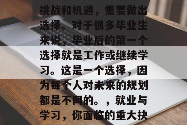 毕业后的你将面临新的挑战和机遇,需要做出选择。对于很多毕业生来说,毕业后的第一个选择就是工作或继续学习。这是一个选择,因为每个人对未来的规划都是不同的。,就业与学习,你面临的重大抉择 毕业后的你将面临新的挑战和机遇,需要做出选择。对于很多毕业生来说,毕业后的第一个选择就是工作或继续学习。这是一个选择,因为每个人对未来的规划都是不同的。,就业与学习,你面临的重大抉择
