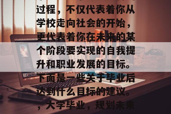 毕业是一个令人兴奋的过程，不仅代表着你从学校走向社会的开始，更代表着你在未来的某个阶段要实现的自我提升和职业发展的目标。下面是一些关于毕业后达到什么目标的建议。，大学毕业，规划未来的职业发展之路