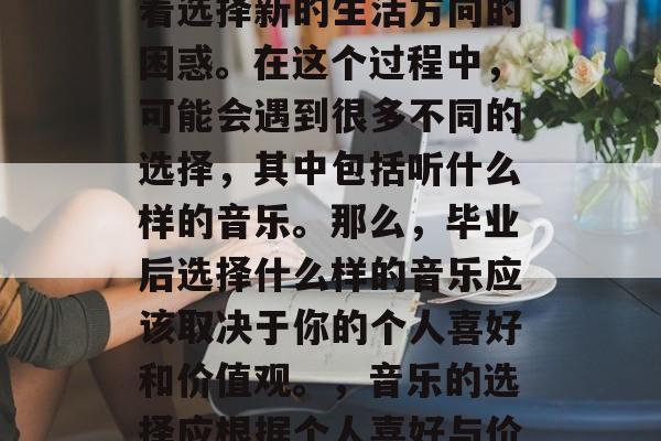 毕业之后，很多人面临着选择新的生活方向的困惑。在这个过程中，可能会遇到很多不同的选择，其中包括听什么样的音乐。那么，毕业后选择什么样的音乐应该取决于你的个人喜好和价值观。，音乐的选择应根据个人喜好与价值观来决定。
