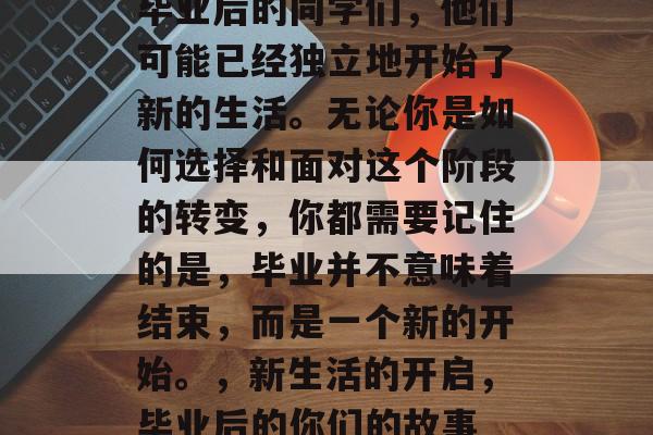 毕业后的同学们,他们可能已经独立地开始了新的生活。无论你是如何选择和面对这个阶段的转变,你都需要记住的是,毕业并不意味着结束,而是一个新的开始。,新生活的开启,毕业后的你们的故事 毕业后的同学们,他们可能已经独立地开始了新的生活。无论你是如何选择和面对这个阶段的转变,你都需要记住的是,毕业并不意味着结束,而是一个新的开始。,新生活的开启,毕业后的你们的故事