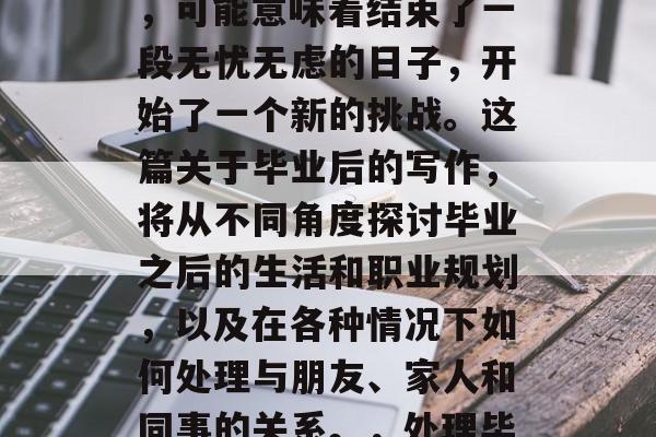 毕业是一段重要的生命历程，对于许多人来说，可能意味着结束了一段无忧无虑的日子，开始了一个新的挑战。这篇关于毕业后的写作，将从不同角度探讨毕业之后的生活和职业规划，以及在各种情况下如何处理与朋友、家人和同事的关系。，处理毕业后关系，一些建议及策略