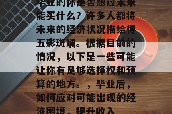毕业的你是否想过未来能买什么?许多人都将未来的经济状况描绘得五彩斑斓。根据目前的情况,以下是一些可能让你有足够选择权和预算的地方。,毕业后,如何应对可能出现的经济困境,提升收入 毕业的你是否想过未来能买什么?许多人都将未来的经济状况描绘得五彩斑斓。根据目前的情况,以下是一些可能让你有足够选择权和预算的地方。,毕业后,如何应对可能出现的经济困境,提升收入