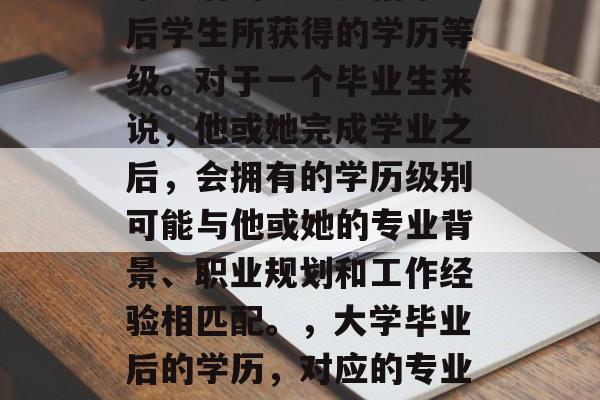 毕业后的学历是指毕业后学生所获得的学历等级。对于一个毕业生来说,他或她完成学业之后,会拥有的学历级别可能与他或她的专业背景、职业规划和工作经验相匹配。,大学毕业后的学历,对应的专业和职场地位 毕业后的学历是指毕业后学生所获得的学历等级。对于一个毕业生来说,他或她完成学业之后,会拥有的学历级别可能与他或她的专业背景、职业规划和工作经验相匹配。,大学毕业后的学历,对应的专业和职场地位