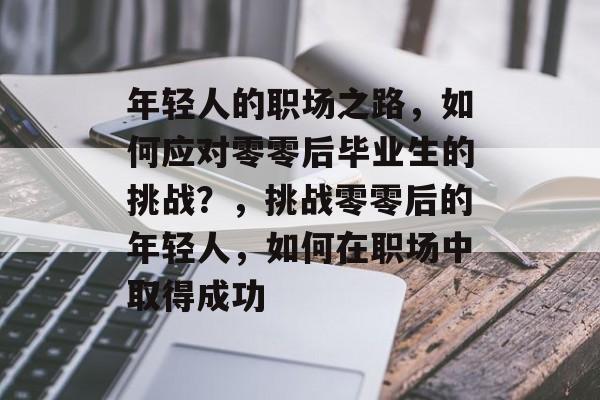 年轻人的职场之路，如何应对零零后毕业生的挑战？，挑战零零后的年轻人，如何在职场中取得成功