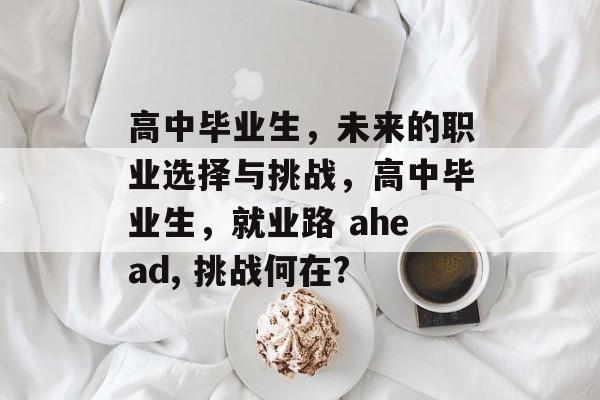 高中毕业生,未来的职业选择与挑战,高中毕业生,就业路 ahead, 挑战何在? 高中毕业生,未来的职业选择与挑战,高中毕业生,就业路 ahead, 挑战何在?