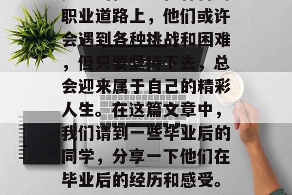 毕业季来临，同学们纷纷走出校园，踏上追寻梦想的征途。在各自的职业道路上，他们或许会遇到各种挑战和困难，但只要坚持下去，总会迎来属于自己的精彩人生。在这篇文章中，我们请到一些毕业后的同学，分享一下他们在毕业后的经历和感受。，走出校门，踏上征途——毕业季的同学们分享