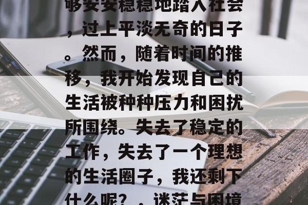 毕业后的我，曾以为能够安安稳稳地踏入社会，过上平淡无奇的日子。然而，随着时间的推移，我开始发现自己的生活被种种压力和困扰所围绕。失去了稳定的工作，失去了一个理想的生活圈子，我还剩下什么呢？，迷茫与困境，人生何处寻寄托？