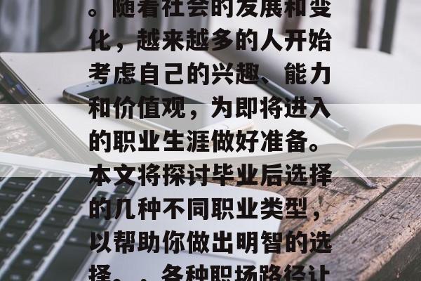 毕业后的职业选择是一个让很多人头疼的问题。随着社会的发展和变化,越来越多的人开始考虑自己的兴趣、能力和价值观,为即将进入的职业生涯做好准备。本文将探讨毕业后选择的几种不同职业类型,以帮助你做出明智的选择。,各种职场路径让你思考,毕业后的职业选择指南 毕业后的职业选择是一个让很多人头疼的问题。随着社会的发展和变化,越来越多的人开始考虑自己的兴趣、能力和价值观,为即将进入的职业生涯做好准备。本文将探讨毕业后选择的几种不同职业类型,以帮助你做出明智的选择。,各种职场路径让你思考,毕业后的职业选择指南