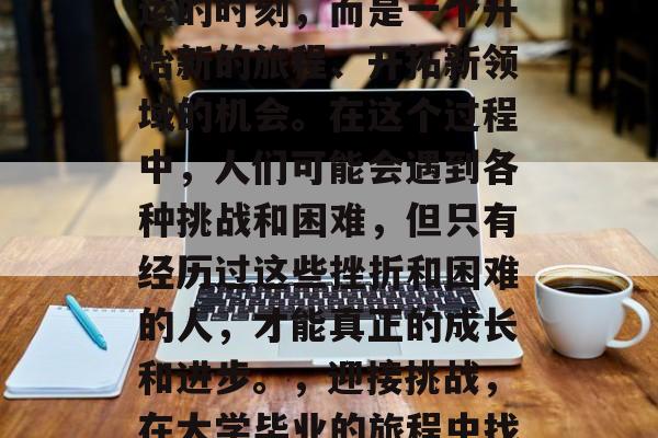 毕业并不是一个决定命运的时刻,而是一个开始新的旅程、开拓新领域的机会。在这个过程中,人们可能会遇到各种挑战和困难,但只有经历过这些挫折和困难的人,才能真正的成长和进步。,迎接挑战,在大学毕业的旅程中找到成长与进步的土壤 毕业并不是一个决定命运的时刻,而是一个开始新的旅程、开拓新领域的机会。在这个过程中,人们可能会遇到各种挑战和困难,但只有经历过这些挫折和困难的人,才能真正的成长和进步。,迎接挑战,在大学毕业的旅程中找到成长与进步的土壤