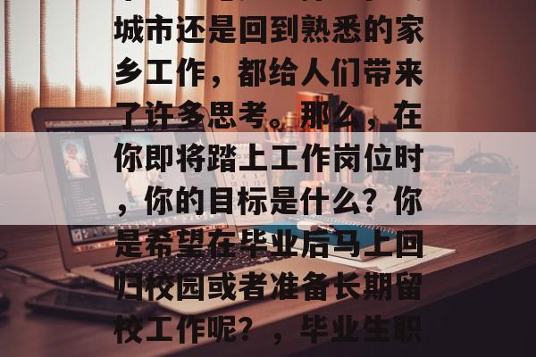 毕业季来临,众多毕业生们开始计划他们的未来。无论是选择留在大城市还是回到熟悉的家乡工作,都给人们带来了许多思考。那么,在你即将踏上工作岗位时,你的目标是什么?你是希望在毕业后马上回归校园或者准备长期留校工作呢?,毕业生职业规划,你希望立刻回到校园还是长远准备留校工作? 毕业季来临,众多毕业生们开始计划他们的未来。无论是选择留在大城市还是回到熟悉的家乡工作,都给人们带来了许多思考。那么,在你即将踏上工作岗位时,你的目标是什么?你是希望在毕业后马上回归校园或者准备长期留校工作呢?,毕业生职业规划,你希望立刻回到校园还是长远准备留校工作?