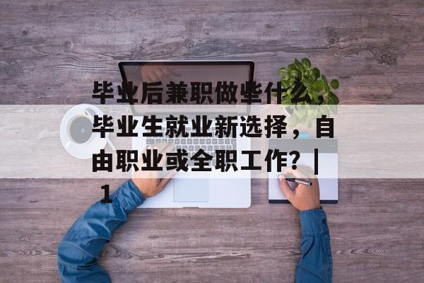 毕业后兼职做些什么,毕业生就业新选择,自由职业或全职工作?| 1 毕业后兼职做些什么,毕业生就业新选择,自由职业或全职工作?| 1
