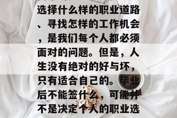 毕业,意味着我们即将踏上新的征程,但随之而来的是压力与挑战。选择什么样的职业道路、寻找怎样的工作机会,是我们每个人都必须面对的问题。但是,人生没有绝对的好与坏,只有适合自己的。毕业后不能签什么,可能并不是决定个人的职业选择的标准。,找到适合自己的职业道路,压力与挑战的选择权 毕业,意味着我们即将踏上新的征程,但随之而来的是压力与挑战。选择什么样的职业道路、寻找怎样的工作机会,是我们每个人都必须面对的问题。但是,人生没有绝对的好与坏,只有适合自己的。毕业后不能签什么,可能并不是决定个人的职业选择的标准。,找到适合自己的职业道路,压力与挑战的选择权