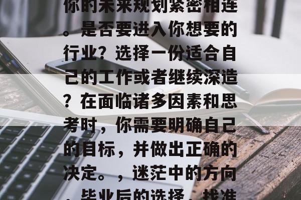毕业后的选择,往往与你的未来规划紧密相连。是否要进入你想要的行业?选择一份适合自己的工作或者继续深造?在面临诸多因素和思考时,你需要明确自己的目标,并做出正确的决定。,迷茫中的方向,毕业后的选择,找准定位 毕业后的选择,往往与你的未来规划紧密相连。是否要进入你想要的行业?选择一份适合自己的工作或者继续深造?在面临诸多因素和思考时,你需要明确自己的目标,并做出正确的决定。,迷茫中的方向,毕业后的选择,找准定位