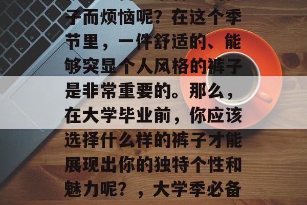 毕业季来临,你是否还在为准备一条合适的裤子而烦恼呢?在这个季节里,一件舒适的、能够突显个人风格的裤子是非常重要的。那么,在大学毕业前,你应该选择什么样的裤子才能展现出你的独特个性和魅力呢?,大学季必备,哪种裤子能让你成为一道亮丽风景线? 毕业季来临,你是否还在为准备一条合适的裤子而烦恼呢?在这个季节里,一件舒适的、能够突显个人风格的裤子是非常重要的。那么,在大学毕业前,你应该选择什么样的裤子才能展现出你的独特个性和魅力呢?,大学季必备,哪种裤子能让你成为一道亮丽风景线?