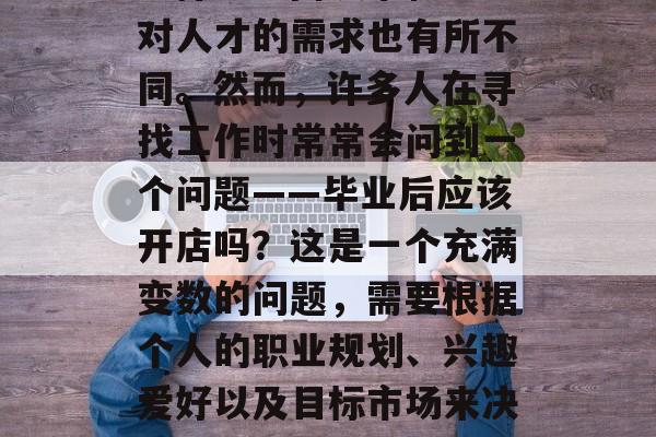 在现代社会中，毕业找工作的人们面临着许多选择。不同城市和地区对人才的需求也有所不同。然而，许多人在寻找工作时常常会问到一个问题——毕业后应该开店吗？这是一个充满变数的问题，需要根据个人的职业规划、兴趣爱好以及目标市场来决定。，毕业后开店好吗？这是一个很个性化的问题。