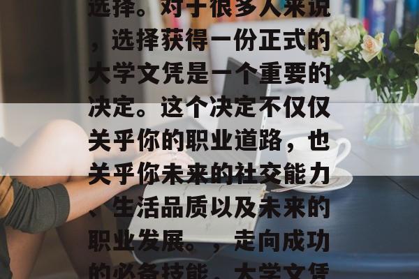 毕业后的生涯中,人们可能会面临各种各样的选择。对于很多人来说,选择获得一份正式的大学文凭是一个重要的决定。这个决定不仅仅关乎你的职业道路,也关乎你未来的社交能力、生活品质以及未来的职业发展。,走向成功的必备技能,大学文凭的重要性及就业前景分析 毕业后的生涯中,人们可能会面临各种各样的选择。对于很多人来说,选择获得一份正式的大学文凭是一个重要的决定。这个决定不仅仅关乎你的职业道路,也关乎你未来的社交能力、生活品质以及未来的职业发展。,走向成功的必备技能,大学文凭的重要性及就业前景分析