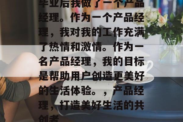 毕业后我做了一个产品经理。作为一个产品经理,我对我的工作充满了热情和激情。作为一名产品经理,我的目标是帮助用户创造更美好的生活体验。,产品经理,打造美好生活的共创者 毕业后我做了一个产品经理。作为一个产品经理,我对我的工作充满了热情和激情。作为一名产品经理,我的目标是帮助用户创造更美好的生活体验。,产品经理,打造美好生活的共创者