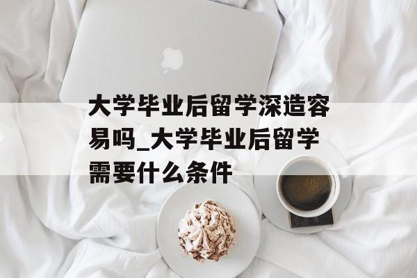 大学毕业后留学深造容易吗_大学毕业后留学需要什么条件