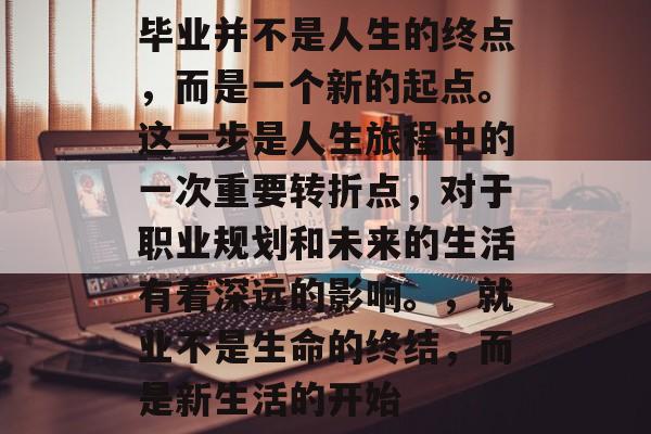 毕业并不是人生的终点,而是一个新的起点。这一步是人生旅程中的一次重要转折点,对于职业规划和未来的生活有着深远的影响。,就业不是生命的终结,而是新生活的开始 毕业并不是人生的终点,而是一个新的起点。这一步是人生旅程中的一次重要转折点,对于职业规划和未来的生活有着深远的影响。,就业不是生命的终结,而是新生活的开始