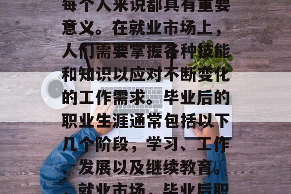 毕业后的职业选择对于每个人来说都具有重要意义。在就业市场上,人们需要掌握各种技能和知识以应对不断变化的工作需求。毕业后的职业生涯通常包括以下几个阶段,学习、工作、发展以及继续教育。,就业市场,毕业后职业选择的关键阶段 毕业后的职业选择对于每个人来说都具有重要意义。在就业市场上,人们需要掌握各种技能和知识以应对不断变化的工作需求。毕业后的职业生涯通常包括以下几个阶段,学习、工作、发展以及继续教育。,就业市场,毕业后职业选择的关键阶段