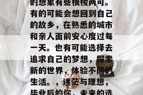 毕业后的你可能对未来的想象有些模棱两可。有的可能会想回到自己的故乡,在熟悉的城市和亲人面前安心度过每一天。也有可能选择去追求自己的梦想,探索新的世界,体验不同的生活。,迷茫与理想,毕业后的你,未来的选择与憧憬 毕业后的你可能对未来的想象有些模棱两可。有的可能会想回到自己的故乡,在熟悉的城市和亲人面前安心度过每一天。也有可能选择去追求自己的梦想,探索新的世界,体验不同的生活。,迷茫与理想,毕业后的你,未来的选择与憧憬