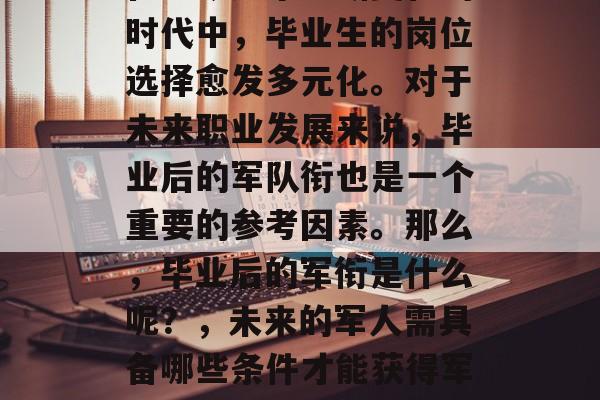 在当今这个不断变化的时代中,毕业生的岗位选择愈发多元化。对于未来职业发展来说,毕业后的军队衔也是一个重要的参考因素。那么,毕业后的军衔是什么呢?,未来的军人需具备哪些条件才能获得军衔? 在当今这个不断变化的时代中,毕业生的岗位选择愈发多元化。对于未来职业发展来说,毕业后的军队衔也是一个重要的参考因素。那么,毕业后的军衔是什么呢?,未来的军人需具备哪些条件才能获得军衔?