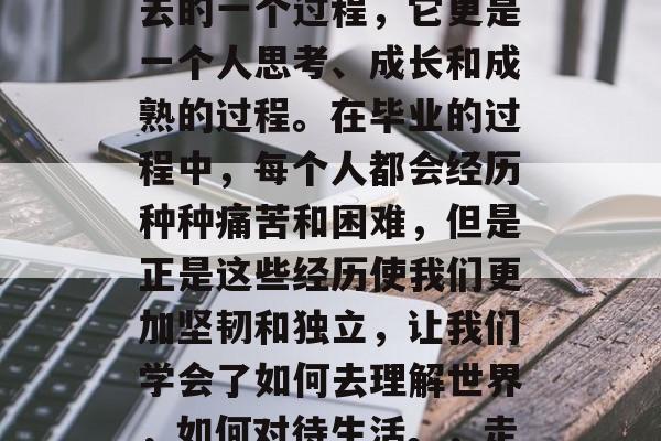 毕业不仅仅是将学习的成果转移到新的环境中去的一个过程,它更是一个人思考、成长和成熟的过程。在毕业的过程中,每个人都会经历种种痛苦和困难,但是正是这些经历使我们更加坚韧和独立,让我们学会了如何去理解世界,如何对待生活。,走出迷茫,毕业的艰辛与收获 毕业不仅仅是将学习的成果转移到新的环境中去的一个过程,它更是一个人思考、成长和成熟的过程。在毕业的过程中,每个人都会经历种种痛苦和困难,但是正是这些经历使我们更加坚韧和独立,让我们学会了如何去理解世界,如何对待生活。,走出迷茫,毕业的艰辛与收获