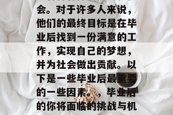 毕业后的自己应该会遇到各种各样的挑战和机会。对于许多人来说，他们的最终目标是在毕业后找到一份满意的工作，实现自己的梦想，并为社会做出贡献。以下是一些毕业后最重要的一些因素。，毕业后的你将面临的挑战与机遇，一个全面的分析及建议