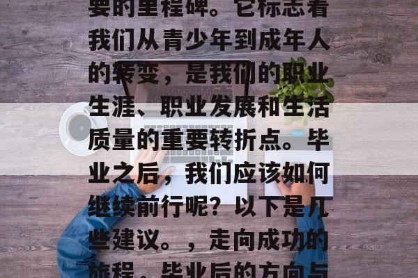 毕业,是人生中一段重要的里程碑。它标志着我们从青少年到成年人的转变,是我们的职业生涯、职业发展和生活质量的重要转折点。毕业之后,我们应该如何继续前行呢?以下是几些建议。,走向成功的旅程,毕业后的方向与规划 毕业,是人生中一段重要的里程碑。它标志着我们从青少年到成年人的转变,是我们的职业生涯、职业发展和生活质量的重要转折点。毕业之后,我们应该如何继续前行呢?以下是几些建议。,走向成功的旅程,毕业后的方向与规划