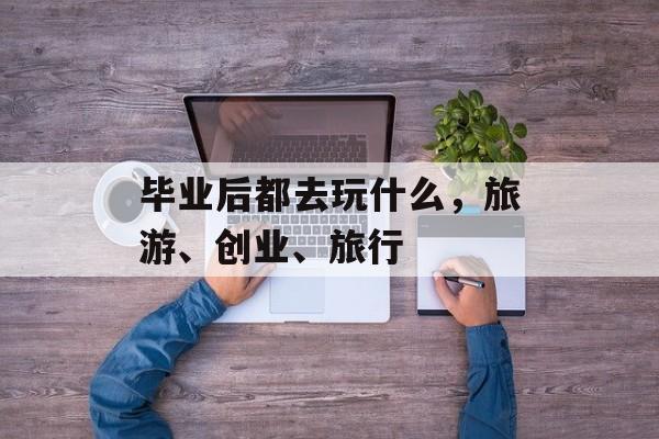 毕业后都去玩什么,旅游、创业、旅行 毕业后都去玩什么,旅游、创业、旅行