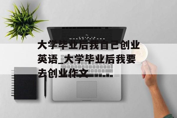 大学毕业后我自己创业英语_大学毕业后我要去创业作文 大学毕业后我自己创业英语_大学毕业后我要去创业作文