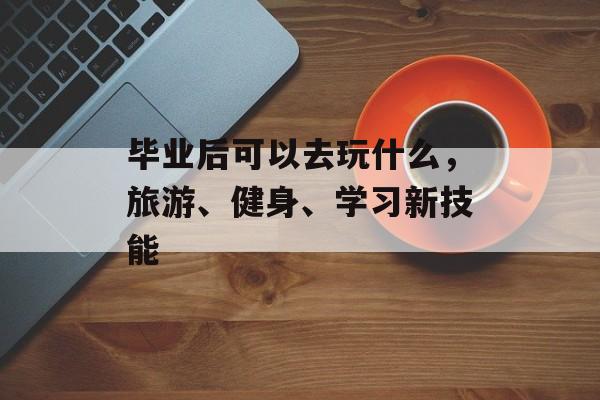 毕业后可以去玩什么，旅游、健身、学习新技能