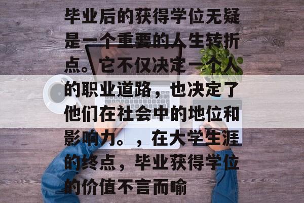 毕业后的获得学位无疑是一个重要的人生转折点。它不仅决定一个人的职业道路,也决定了他们在社会中的地位和影响力。,在大学生涯的终点,毕业获得学位的价值不言而喻 毕业后的获得学位无疑是一个重要的人生转折点。它不仅决定一个人的职业道路,也决定了他们在社会中的地位和影响力。,在大学生涯的终点,毕业获得学位的价值不言而喻