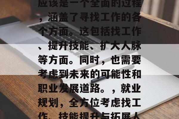 毕业出去后的就业规划应该是一个全面的过程,涵盖了寻找工作的各个方面。这包括找工作、提升技能、扩大人脉等方面。同时,也需要考虑到未来的可能性和职业发展道路。,就业规划,全方位考虑找工作、技能提升与拓展人脉的全过程 毕业出去后的就业规划应该是一个全面的过程,涵盖了寻找工作的各个方面。这包括找工作、提升技能、扩大人脉等方面。同时,也需要考虑到未来的可能性和职业发展道路。,就业规划,全方位考虑找工作、技能提升与拓展人脉的全过程