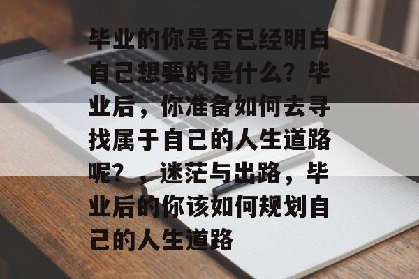 毕业的你是否已经明白自己想要的是什么?毕业后,你准备如何去寻找属于自己的人生道路呢?,迷茫与出路,毕业后的你该如何规划自己的人生道路 毕业的你是否已经明白自己想要的是什么?毕业后,你准备如何去寻找属于自己的人生道路呢?,迷茫与出路,毕业后的你该如何规划自己的人生道路