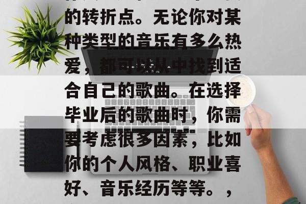 毕业后的音乐选择,是你人生旅程中一个重要的转折点。无论你对某种类型的音乐有多么热爱,都可以从中找到适合自己的歌曲。在选择毕业后的歌曲时,你需要考虑很多因素,比如你的个人风格、职业喜好、音乐经历等等。,音乐成为人生旅程中的重要转折点 毕业后的音乐选择,是你人生旅程中一个重要的转折点。无论你对某种类型的音乐有多么热爱,都可以从中找到适合自己的歌曲。在选择毕业后的歌曲时,你需要考虑很多因素,比如你的个人风格、职业喜好、音乐经历等等。,音乐成为人生旅程中的重要转折点