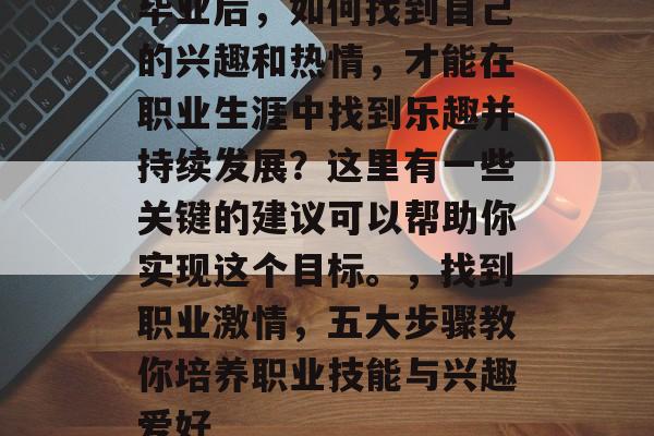 毕业后,如何找到自己的兴趣和热情,才能在职业生涯中找到乐趣并持续发展?这里有一些关键的建议可以帮助你实现这个目标。,找到职业激情,五大步骤教你培养职业技能与兴趣爱好 毕业后,如何找到自己的兴趣和热情,才能在职业生涯中找到乐趣并持续发展?这里有一些关键的建议可以帮助你实现这个目标。,找到职业激情,五大步骤教你培养职业技能与兴趣爱好