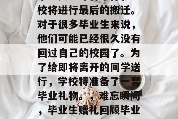 毕业典礼即将举行,学校将进行最后的搬迁。对于很多毕业生来说,他们可能已经很久没有回过自己的校园了。为了给即将离开的同学送行,学校特准备了一套毕业礼物。,难忘瞬间,毕业生赠礼回顾毕业路 毕业典礼即将举行,学校将进行最后的搬迁。对于很多毕业生来说,他们可能已经很久没有回过自己的校园了。为了给即将离开的同学送行,学校特准备了一套毕业礼物。,难忘瞬间,毕业生赠礼回顾毕业路