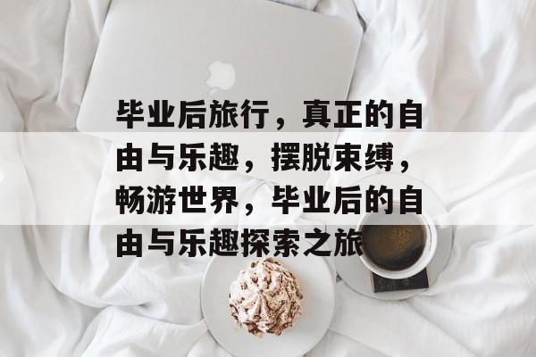 毕业后旅行，真正的自由与乐趣，摆脱束缚，畅游世界，毕业后的自由与乐趣探索之旅