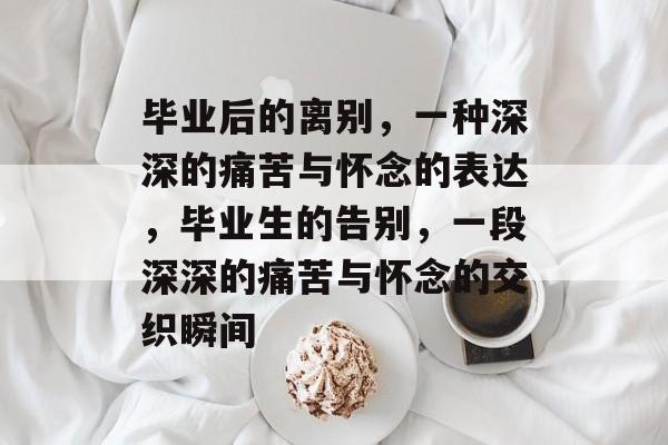 毕业后的离别，一种深深的痛苦与怀念的表达，毕业生的告别，一段深深的痛苦与怀念的交织瞬间