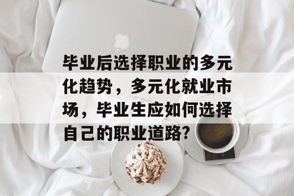 毕业后选择职业的多元化趋势，多元化就业市场，毕业生应如何选择自己的职业道路?