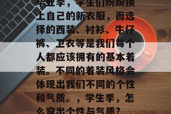 毕业季,学生们纷纷换上自己的新衣服,而选择的西装、衬衫、牛仔裤、卫衣等是我们每个人都应该拥有的基本着装。不同的着装风格会体现出我们不同的个性和气质。,学生季,怎么穿出个性与气质? 毕业季,学生们纷纷换上自己的新衣服,而选择的西装、衬衫、牛仔裤、卫衣等是我们每个人都应该拥有的基本着装。不同的着装风格会体现出我们不同的个性和气质。,学生季,怎么穿出个性与气质?