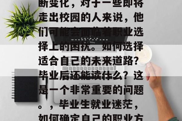 毕业后的就业市场在不断变化,对于一些即将走出校园的人来说,他们可能会面临着职业选择上的困扰。如何选择适合自己的未来道路?毕业后还能读什么?这是一个非常重要的问题。,毕业生就业迷茫,如何确定自己的职业方向? 毕业后的就业市场在不断变化,对于一些即将走出校园的人来说,他们可能会面临着职业选择上的困扰。如何选择适合自己的未来道路?毕业后还能读什么?这是一个非常重要的问题。,毕业生就业迷茫,如何确定自己的职业方向?
