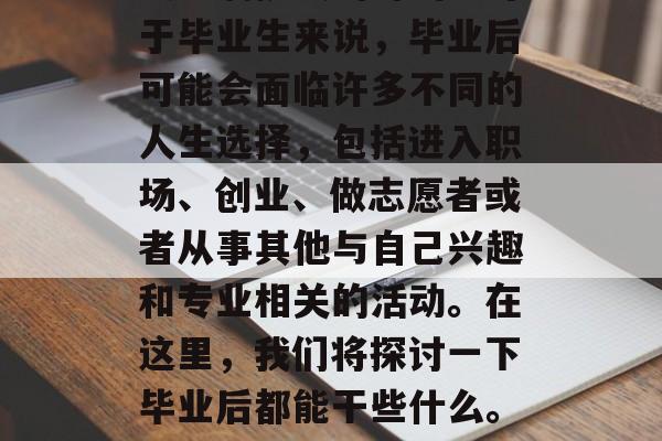 毕业,是一个让人兴奋又充满挑战的时刻。对于毕业生来说,毕业后可能会面临许多不同的人生选择,包括进入职场、创业、做志愿者或者从事其他与自己兴趣和专业相关的活动。在这里,我们将探讨一下毕业后都能干些什么。,毕业路,就业的选择与挑战 毕业,是一个让人兴奋又充满挑战的时刻。对于毕业生来说,毕业后可能会面临许多不同的人生选择,包括进入职场、创业、做志愿者或者从事其他与自己兴趣和专业相关的活动。在这里,我们将探讨一下毕业后都能干些什么。,毕业路,就业的选择与挑战