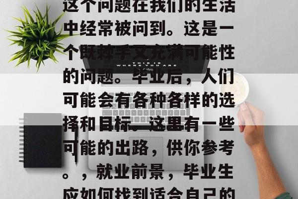 毕业后的出路是什么？这个问题在我们的生活中经常被问到。这是一个既棘手又充满可能性的问题。毕业后，人们可能会有各种各样的选择和目标。这里有一些可能的出路，供你参考。，就业前景，毕业生应如何找到适合自己的出路?
